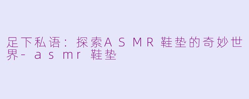 足下私语：探索ASMR鞋垫的奇妙世界-asmr鞋垫