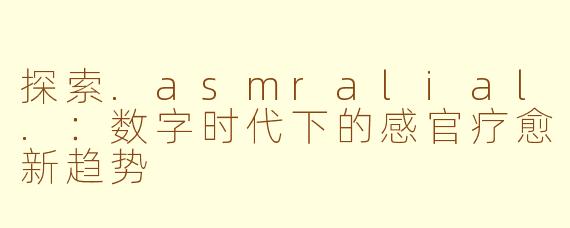 探索.asmralial.：数字时代下的感官疗愈新趋势