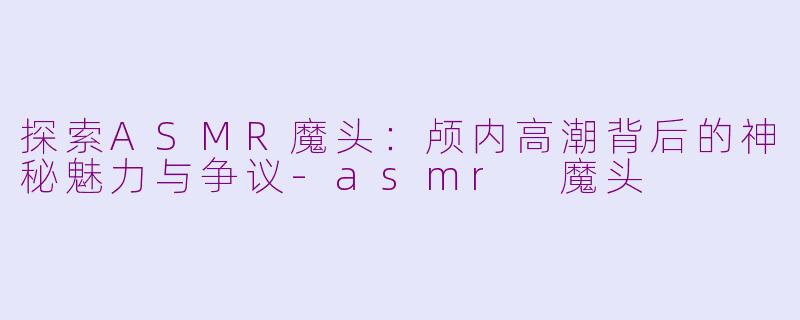 探索ASMR魔头：颅内高潮背后的神秘魅力与争议-asmr 魔头