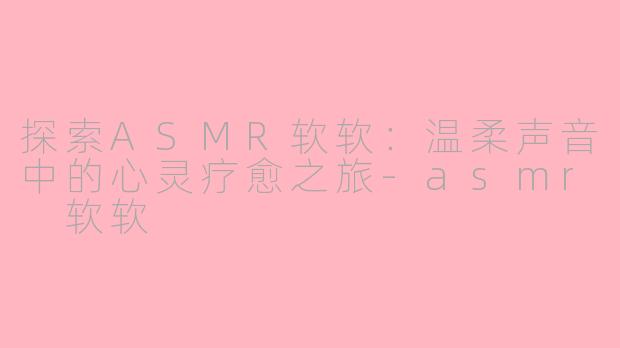 探索ASMR软软：温柔声音中的心灵疗愈之旅-asmr 软软