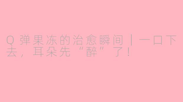 Q弹果冻的治愈瞬间｜一口下去，耳朵先“醉”了！