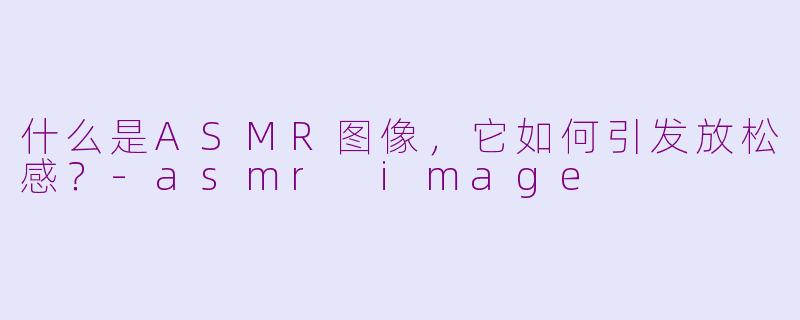 什么是ASMR图像，它如何引发放松感？-asmr image