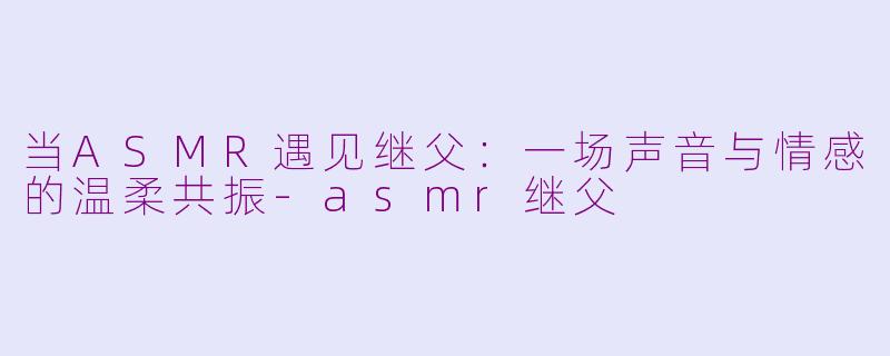 当ASMR遇见继父：一场声音与情感的温柔共振-asmr继父
