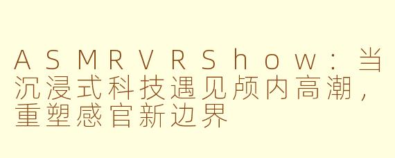ASMRVRShow：当沉浸式科技遇见颅内高潮，重塑感官新边界