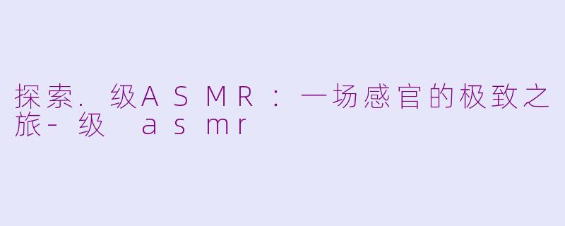 探索.级ASMR：一场感官的极致之旅-级 asmr