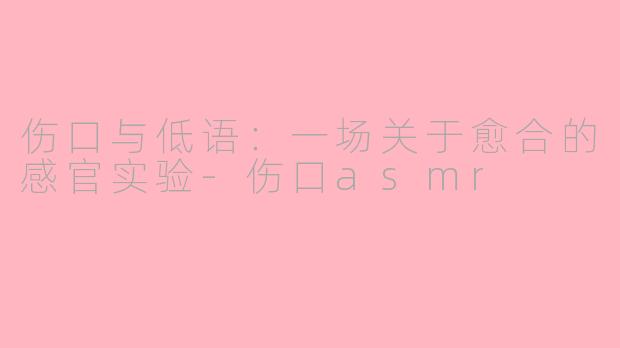 伤口与低语：一场关于愈合的感官实验-伤口asmr