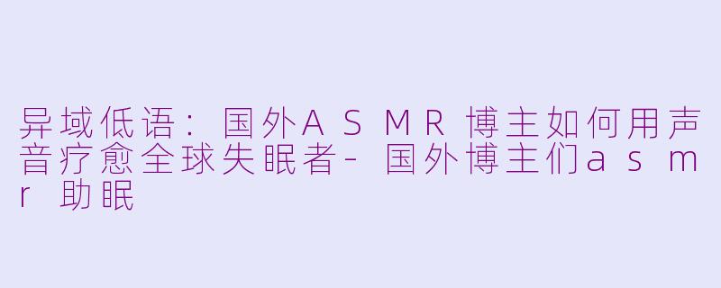 异域低语：国外ASMR博主如何用声音疗愈全球失眠者-国外博主们asmr助眠