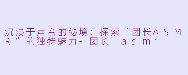 沉浸于声音的秘境：探索“团长ASMR”的独特魅力-团长 asmr
