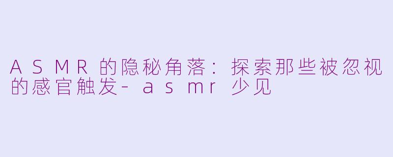 ASMR的隐秘角落：探索那些被忽视的感官触发-asmr少见