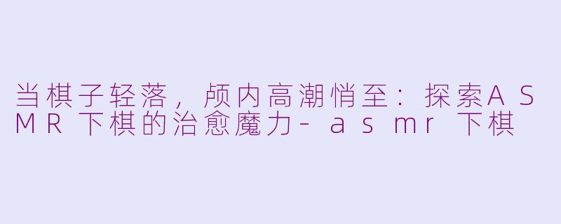 当棋子轻落，颅内高潮悄至：探索ASMR下棋的治愈魔力-asmr下棋