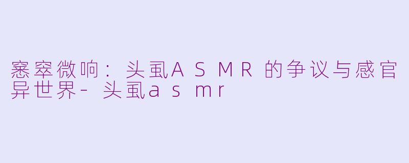 窸窣微响：头虱ASMR的争议与感官异世界-头虱asmr