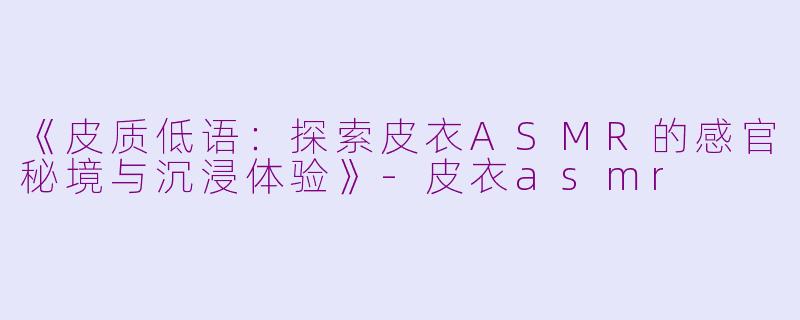 《皮质低语：探索皮衣ASMR的感官秘境与沉浸体验》-皮衣asmr
