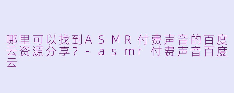 哪里可以找到ASMR付费声音的百度云资源分享？-asmr付费声音百度云