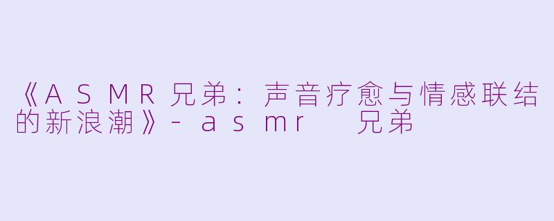 《ASMR兄弟：声音疗愈与情感联结的新浪潮》-asmr 兄弟