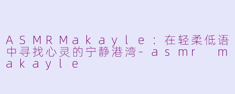 ASMRMakayle：在轻柔低语中寻找心灵的宁静港湾-asmr makayle