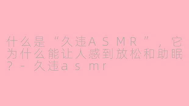 什么是“久违ASMR”，它为什么能让人感到放松和助眠？-久违asmr