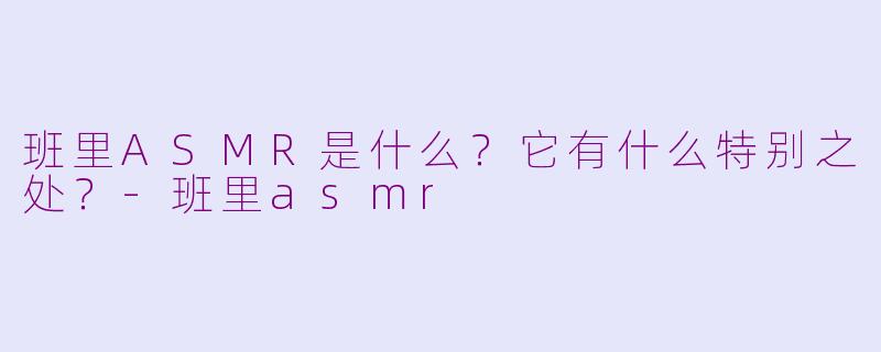 班里ASMR是什么？它有什么特别之处？-班里asmr