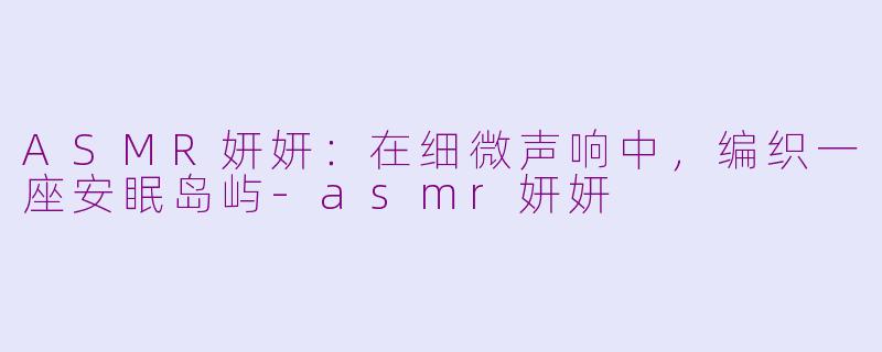 ASMR妍妍：在细微声响中，编织一座安眠岛屿-asmr妍妍