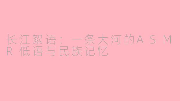 长江絮语：一条大河的ASMR低语与民族记忆