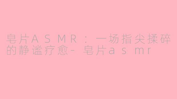 皂片ASMR：一场指尖揉碎的静谧疗愈-皂片asmr