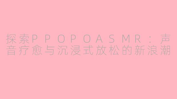 探索PPOPOASMR：声音疗愈与沉浸式放松的新浪潮