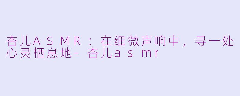 杏儿ASMR：在细微声响中，寻一处心灵栖息地-杏儿asmr