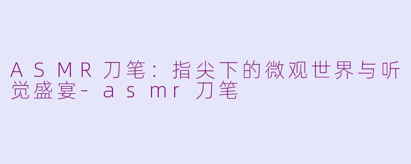 ASMR刀笔：指尖下的微观世界与听觉盛宴-asmr刀笔