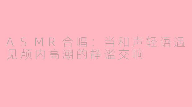 ASMR合唱：当和声轻语遇见颅内高潮的静谧交响