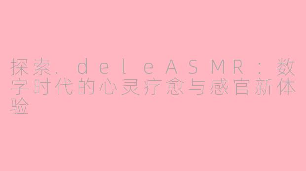 探索.deleASMR:数字时代的心灵疗愈与感官新体验