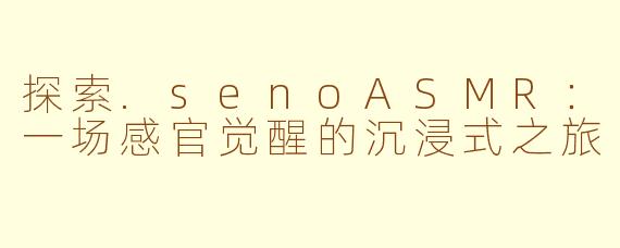 探索.senoASMR：一场感官觉醒的沉浸式之旅
