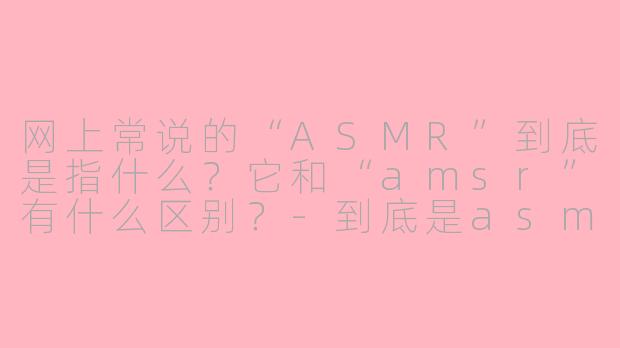 网上常说的“ASMR”到底是指什么？它和“amsr”有什么区别？-到底是asmr还是asmr