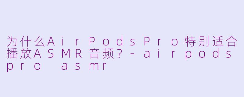 为什么AirPodsPro特别适合播放ASMR音频？-airpodspro asmr