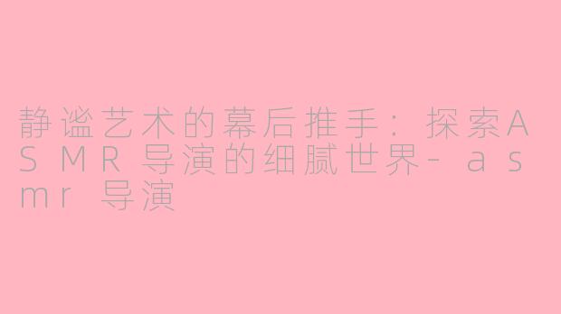 静谧艺术的幕后推手：探索ASMR导演的细腻世界-asmr导演