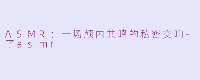ASMR：一场颅内共鸣的私密交响-了asmr
