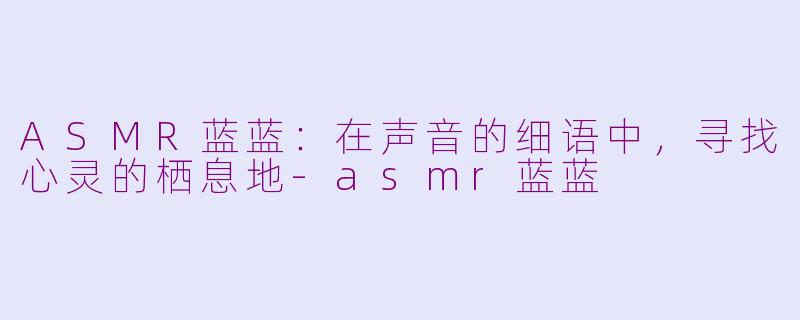 ASMR蓝蓝：在声音的细语中，寻找心灵的栖息地-asmr蓝蓝