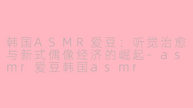韩国ASMR爱豆：听觉治愈与新式偶像经济的崛起-asmr爱豆韩国asmr