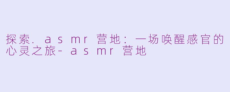 探索.asmr营地：一场唤醒感官的心灵之旅-asmr营地