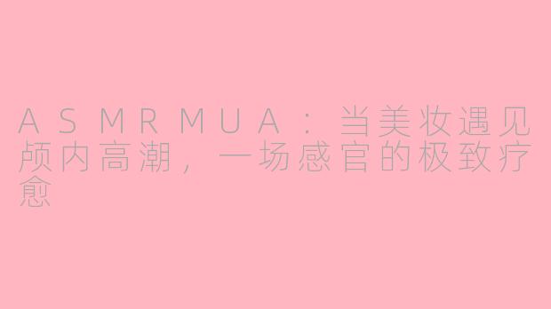 ASMRMUA：当美妆遇见颅内高潮，一场感官的极致疗愈