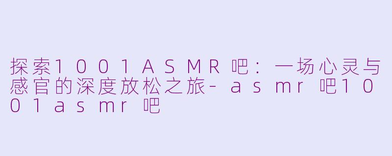 探索1001ASMR吧：一场心灵与感官的深度放松之旅-asmr吧1001asmr吧