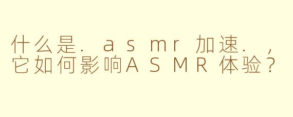 什么是.asmr加速.，它如何影响ASMR体验？