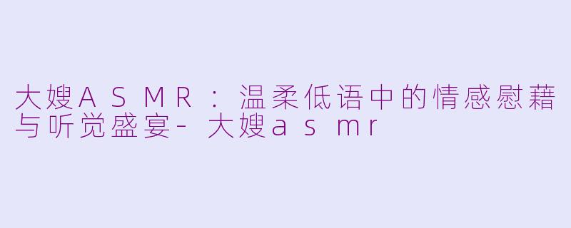 大嫂ASMR：温柔低语中的情感慰藉与听觉盛宴-大嫂asmr