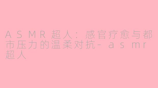 ASMR超人：感官疗愈与都市压力的温柔对抗-asmr超人