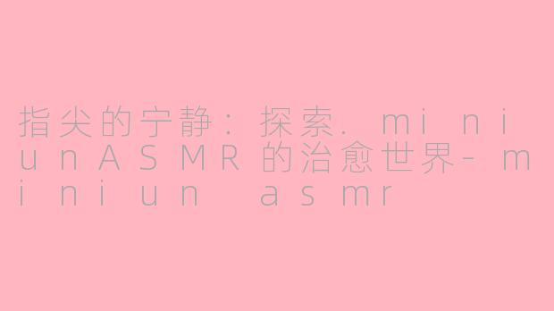 指尖的宁静：探索.miniunASMR的治愈世界-miniun asmr