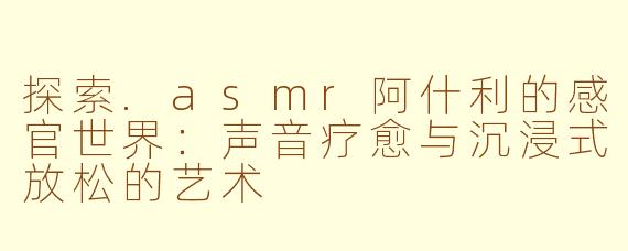 探索.asmr阿什利的感官世界：声音疗愈与沉浸式放松的艺术
