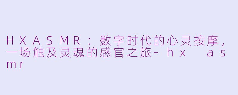 HXASMR：数字时代的心灵按摩，一场触及灵魂的感官之旅-hx asmr
