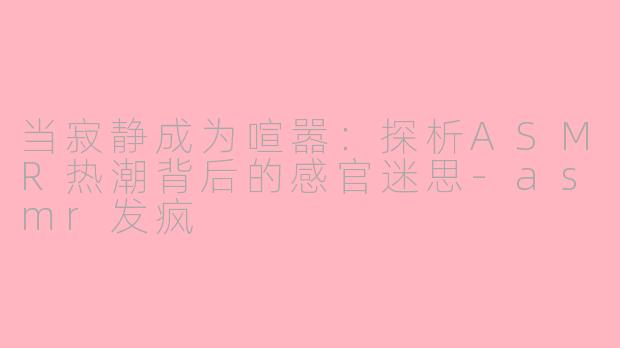 当寂静成为喧嚣：探析ASMR热潮背后的感官迷思-asmr发疯