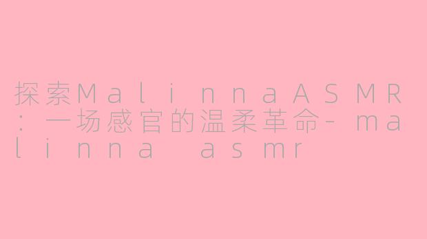 探索MalinnaASMR：一场感官的温柔革命-malinna asmr