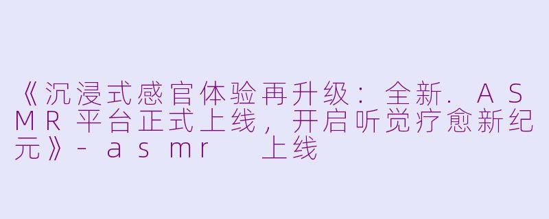 《沉浸式感官体验再升级：全新.ASMR平台正式上线，开启听觉疗愈新纪元》-asmr 上线