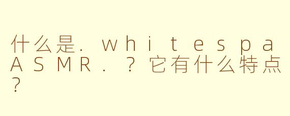 什么是.whitespaASMR.？它有什么特点？