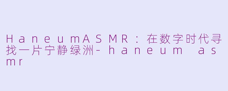 HaneumASMR：在数字时代寻找一片宁静绿洲-haneum asmr